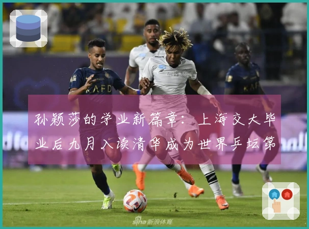 孙颖莎的学业新篇章：上海交大毕业后九月入读清华成为世界乒坛第一