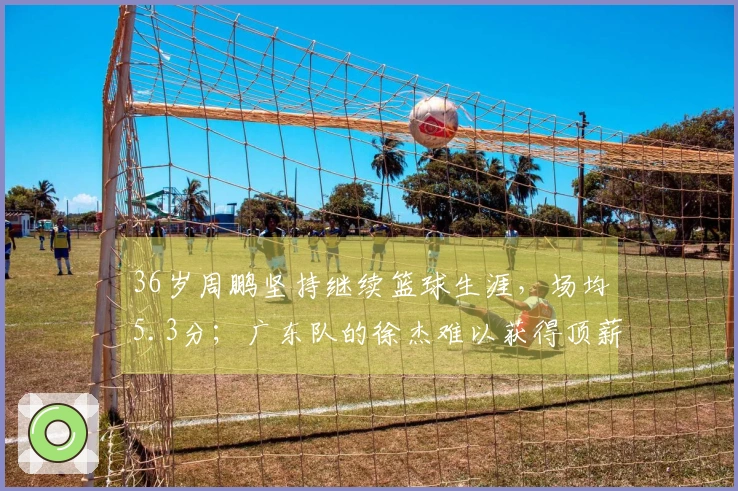 36岁周鹏坚持继续篮球生涯,场均5.3分;广东队的徐杰难以获得顶薪待遇