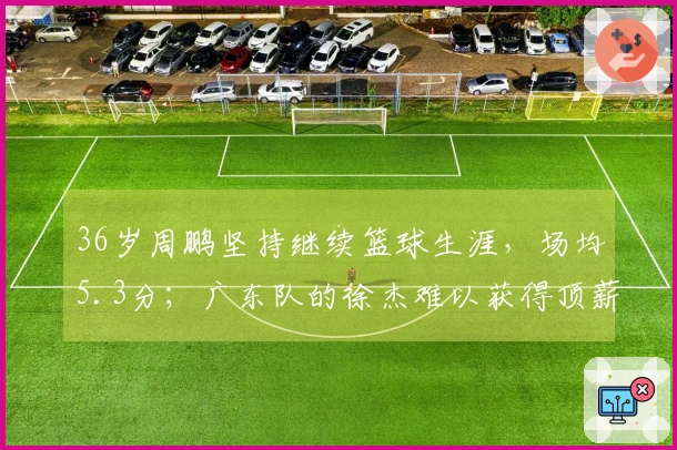 36岁周鹏坚持继续篮球生涯，场均5.3分；广东队的徐杰难以获得顶薪待遇