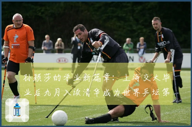 孙颖莎的学业新篇章：上海交大毕业后九月入读清华成为世界乒坛第一